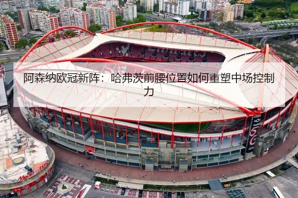 阿森纳欧冠新阵：哈弗茨前腰位置如何重塑中场控制力
