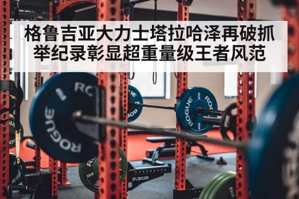 格鲁吉亚大力士塔拉哈泽再破抓举纪录彰显超重量级王者风范