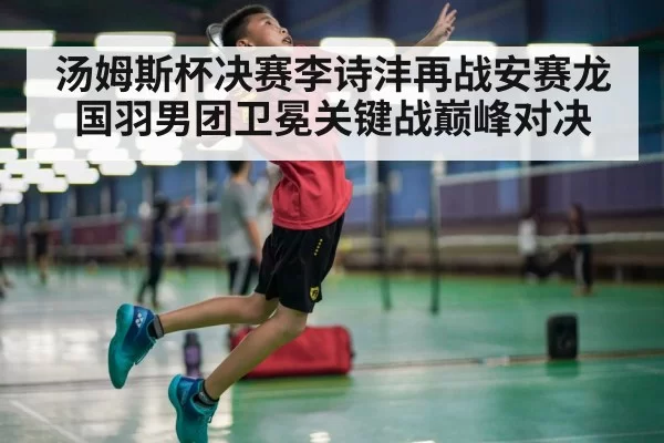 汤姆斯杯决赛李诗沣再战安赛龙国羽男团卫冕关键战巅峰对决